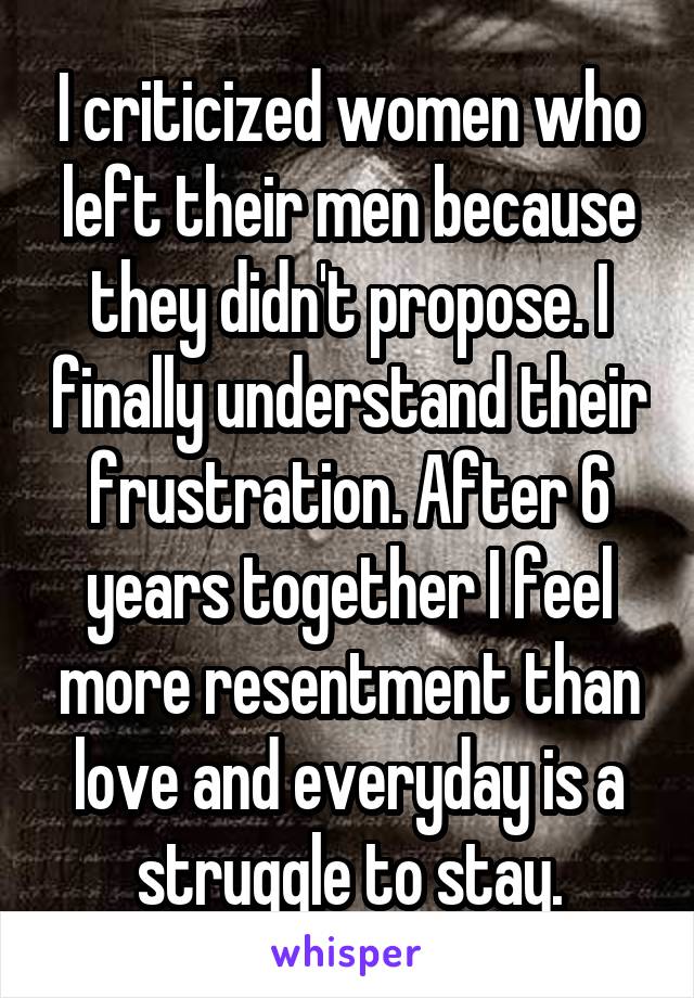 I criticized women who left their men because they didn't propose. I finally understand their frustration. After 6 years together I feel more resentment than love and everyday is a struggle to stay.
