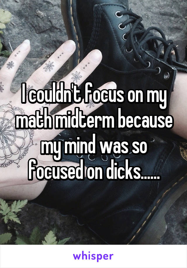 I couldn't focus on my math midterm because my mind was so focused on dicks......