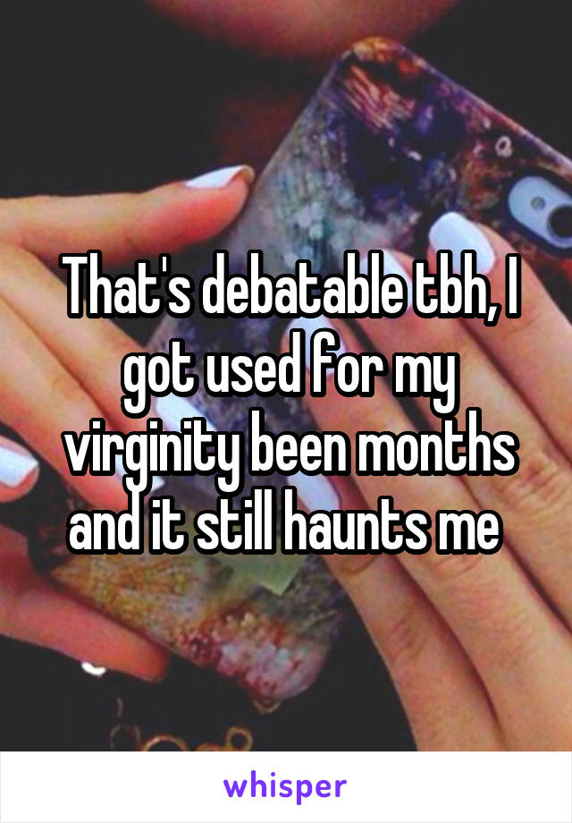 That's debatable tbh, I got used for my virginity been months and it still haunts me 