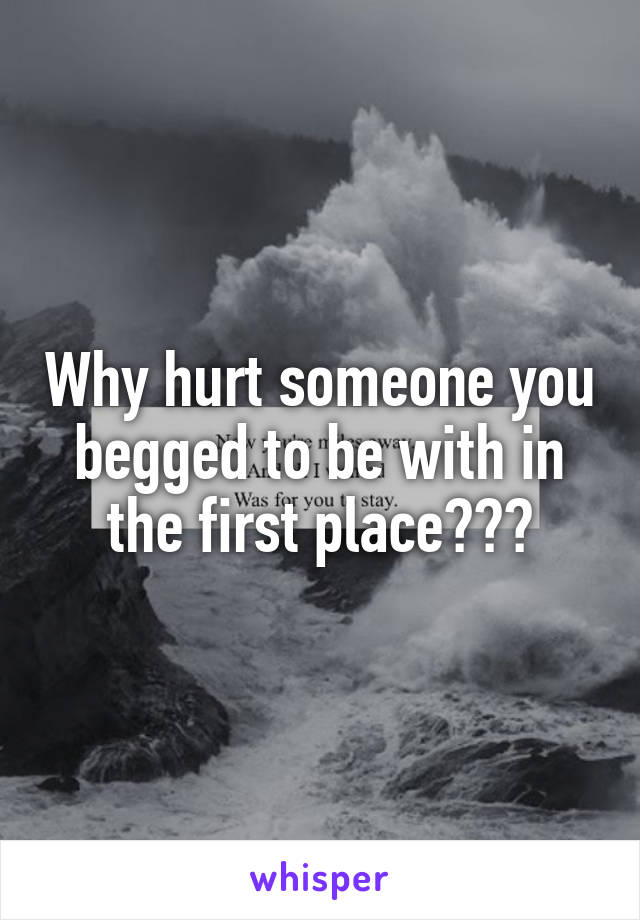 Why hurt someone you begged to be with in the first place???