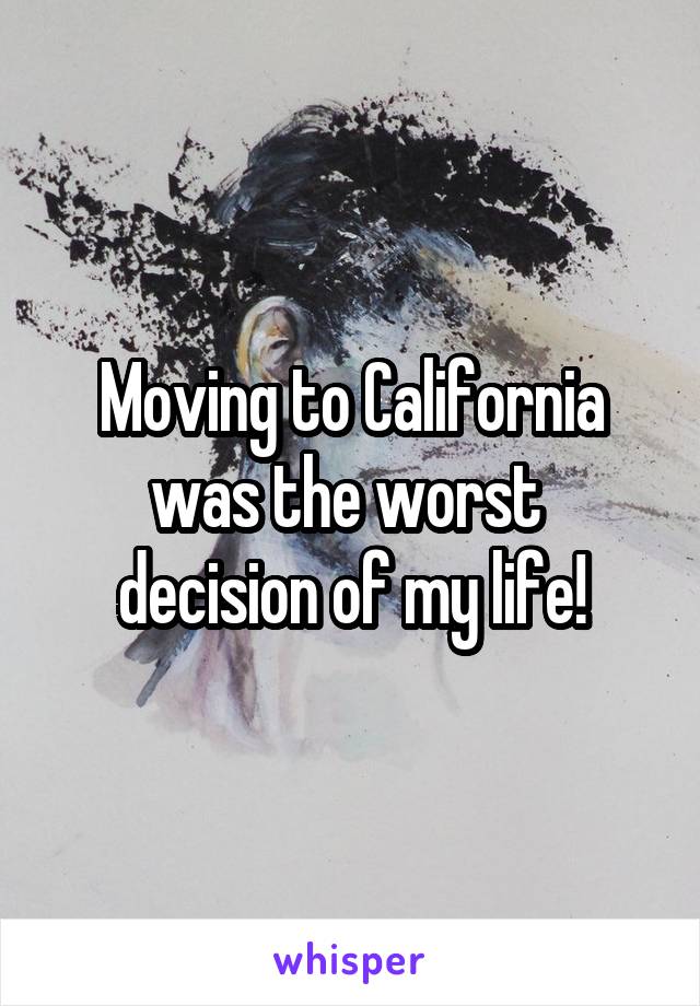 Moving to California was the worst  decision of my life!