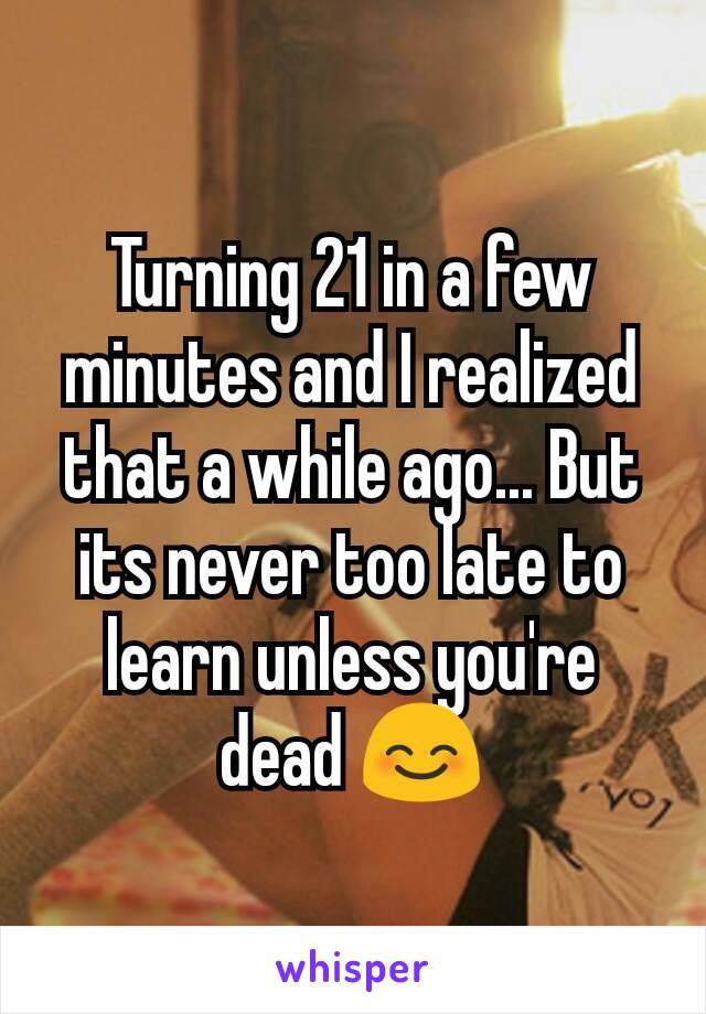 Turning 21 in a few minutes and I realized that a while ago... But its never too late to learn unless you're dead 😊