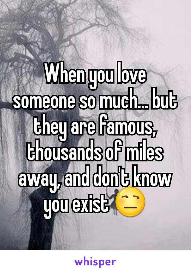 When you love someone so much... but they are famous, thousands of miles away, and don't know you exist 😒