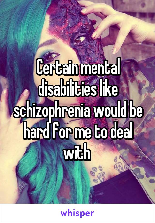 Certain mental disabilities like schizophrenia would be hard for me to deal with 