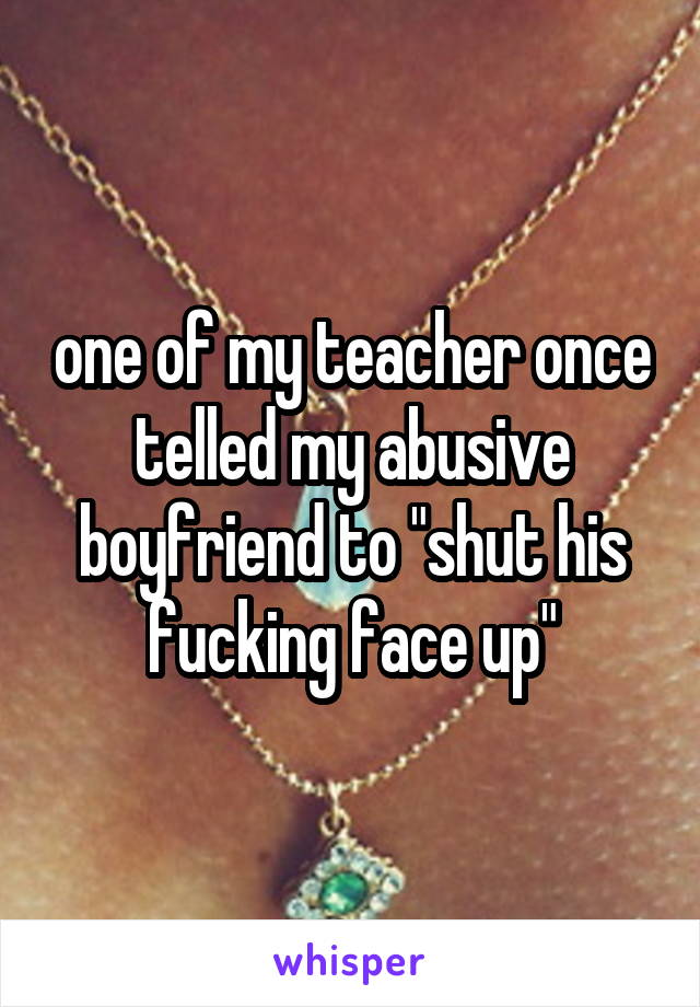 one of my teacher once telled my abusive boyfriend to "shut his fucking face up"