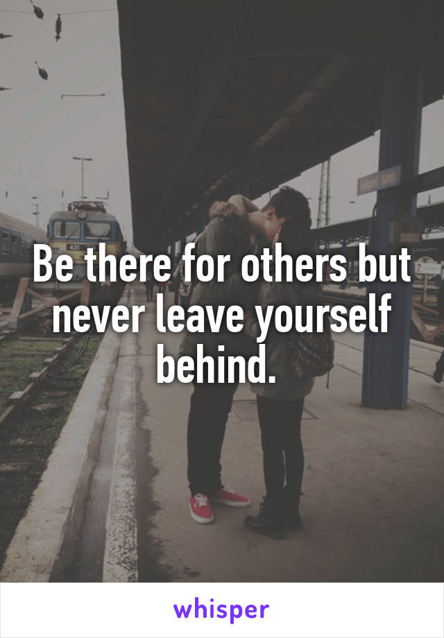 Be there for others but never leave yourself behind. 