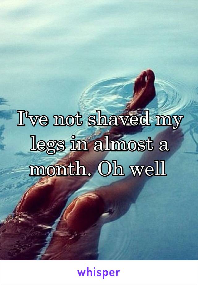 I've not shaved my legs in almost a month. Oh well 