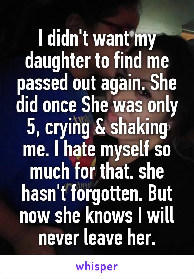 I didn't want my daughter to find me passed out again. She did once She was only 5, crying & shaking me. I hate myself so much for that. she hasn't forgotten. But now she knows I will never leave her.