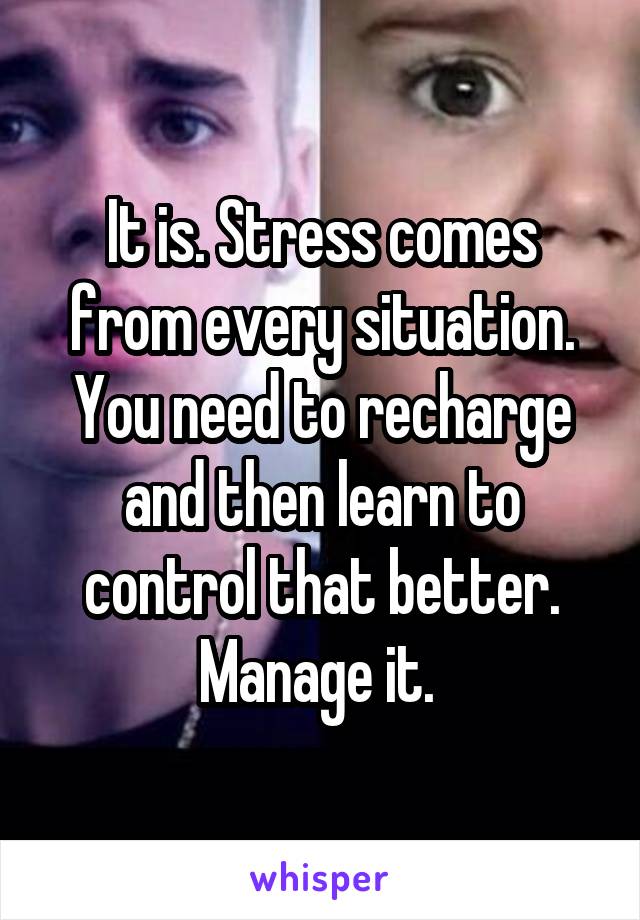 It is. Stress comes from every situation. You need to recharge and then learn to control that better. Manage it. 