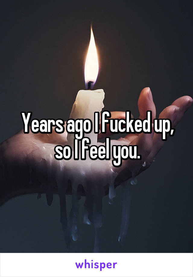 Years ago I fucked up, so I feel you.