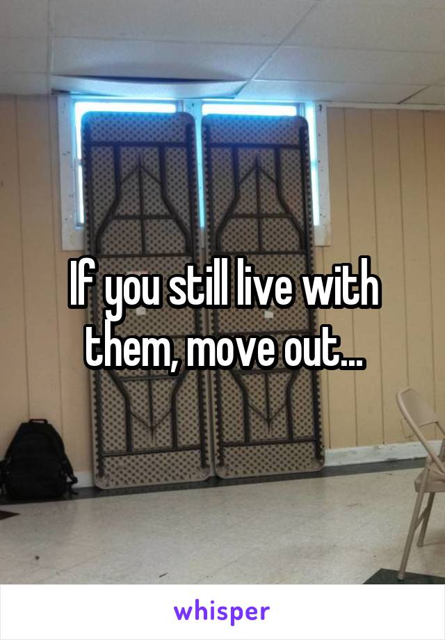 If you still live with them, move out...