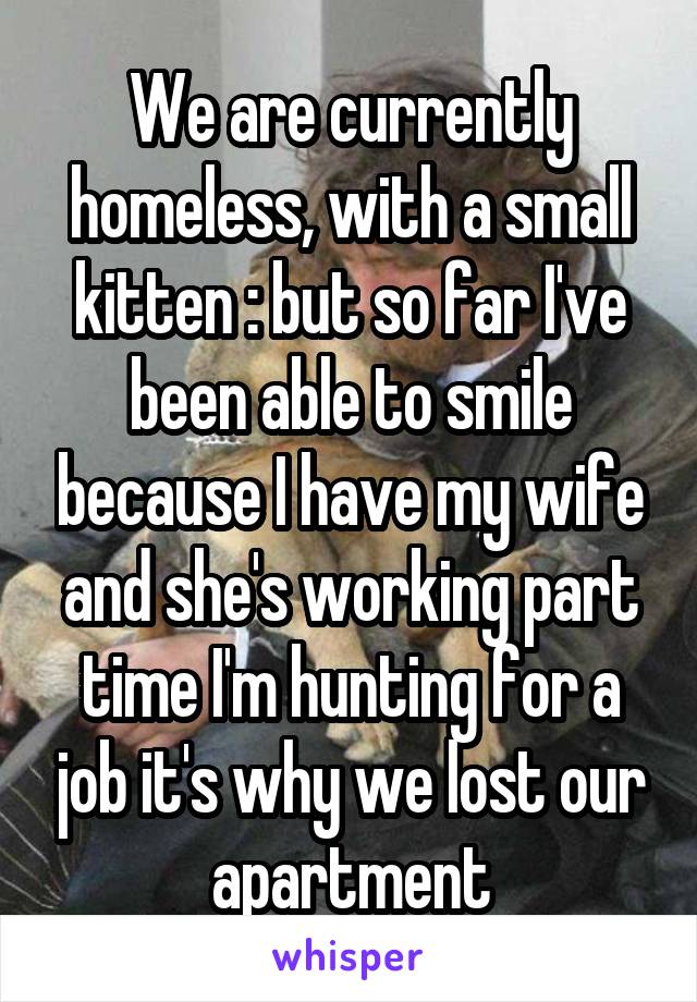 We are currently homeless, with a small kitten :\ but so far I've been able to smile because I have my wife and she's working part time I'm hunting for a job it's why we lost our apartment