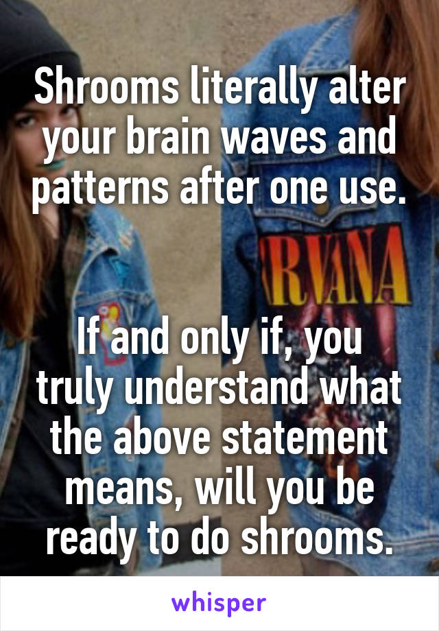 Shrooms literally alter your brain waves and patterns after one use.


If and only if, you truly understand what the above statement means, will you be ready to do shrooms.