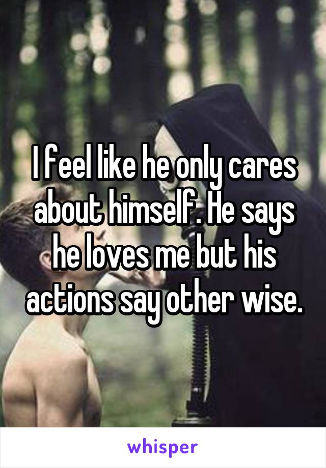 I feel like he only cares about himself. He says he loves me but his actions say other wise.