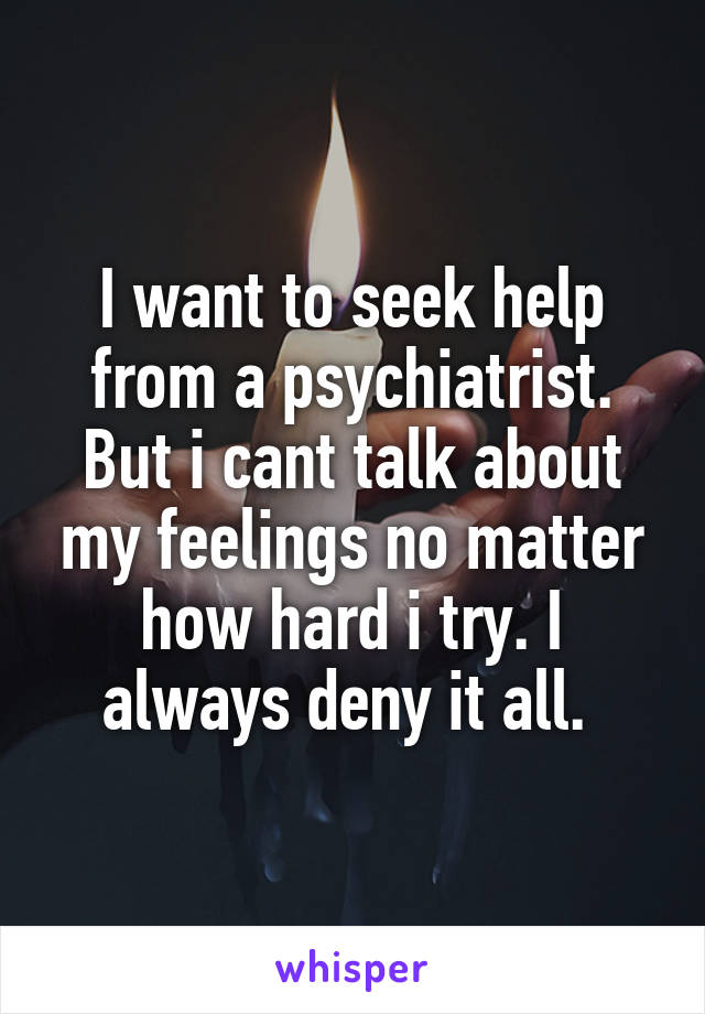 I want to seek help from a psychiatrist. But i cant talk about my feelings no matter how hard i try. I always deny it all. 