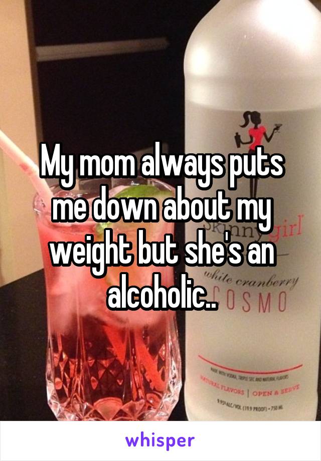 My mom always puts me down about my weight but she's an alcoholic..