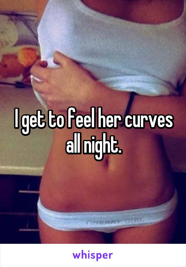 I get to feel her curves all night.