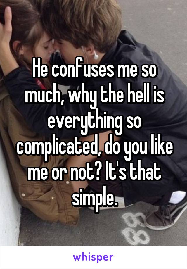 He confuses me so much, why the hell is everything so complicated, do you like me or not? It's that simple.