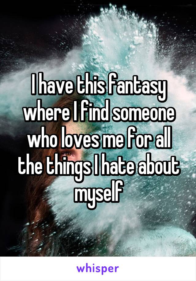 I have this fantasy where I find someone who loves me for all the things I hate about myself