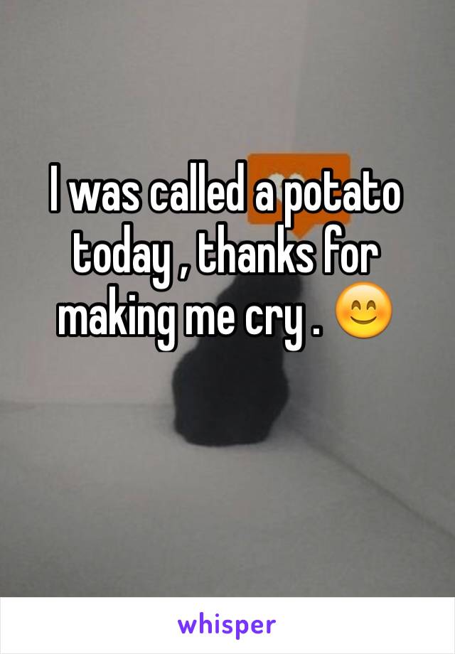 I was called a potato today , thanks for making me cry . 😊