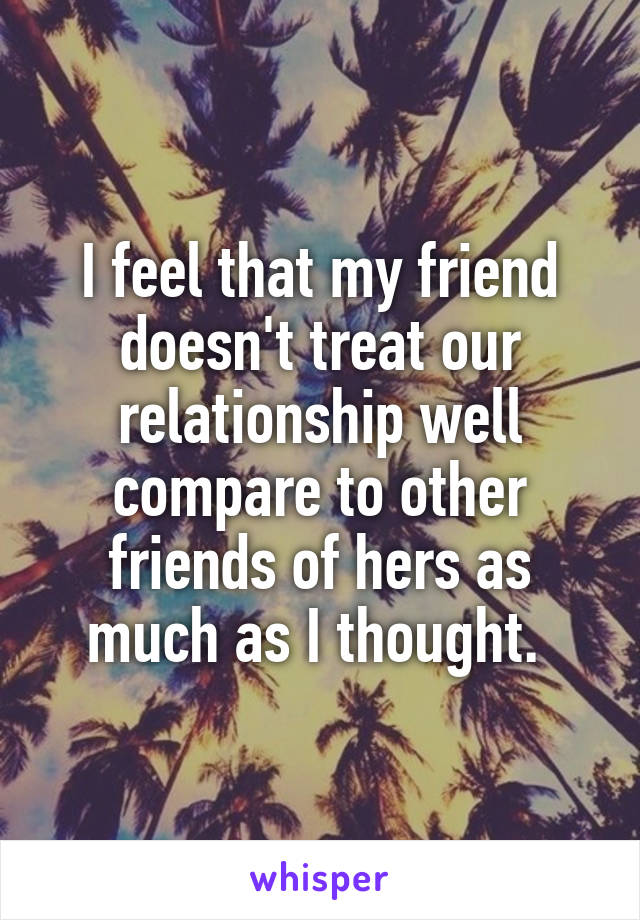 I feel that my friend doesn't treat our relationship well compare to other friends of hers as much as I thought. 