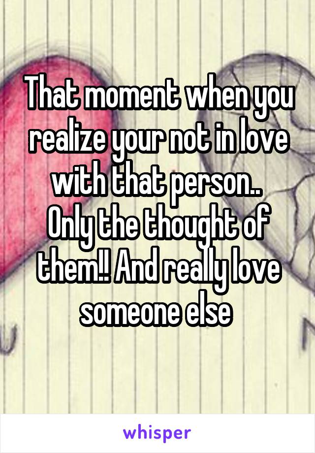 That moment when you realize your not in love with that person.. 
Only the thought of them!! And really love someone else 
