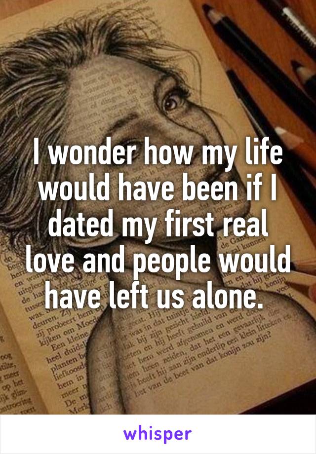 I wonder how my life would have been if I dated my first real love and people would have left us alone. 