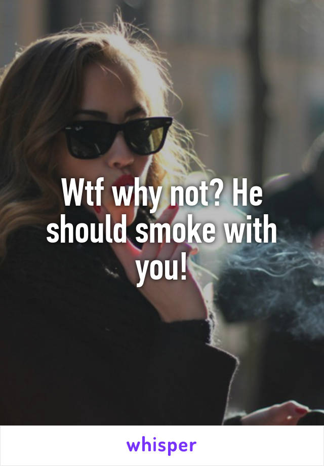 Wtf why not? He should smoke with you!