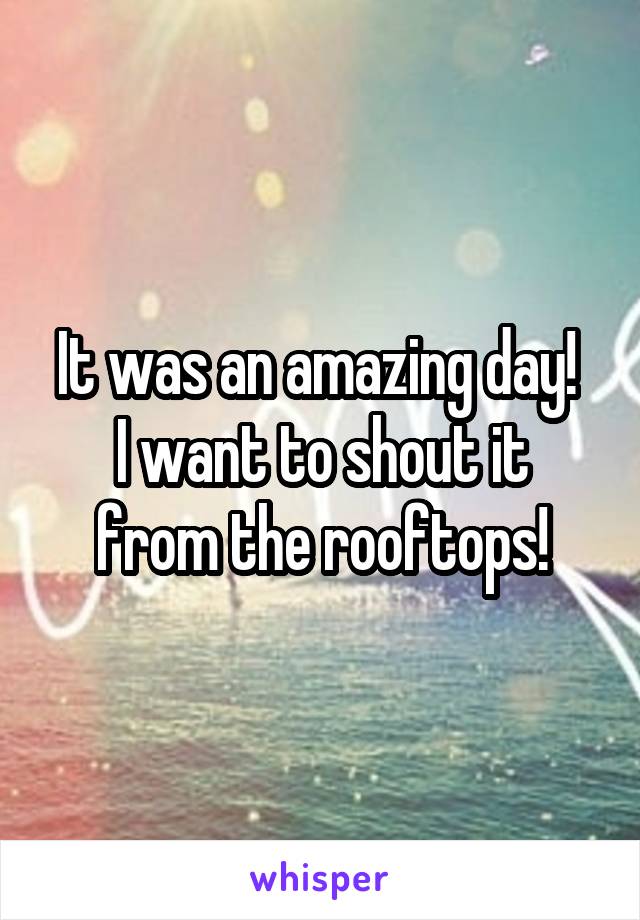 It was an amazing day! 
I want to shout it from the rooftops!