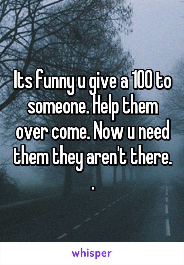 Its funny u give a 100 to someone. Help them over come. Now u need them they aren't there. .