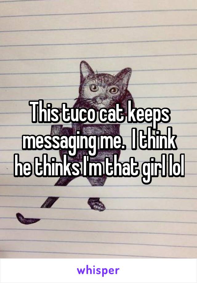 This tuco cat keeps messaging me.  I think he thinks I'm that girl lol
