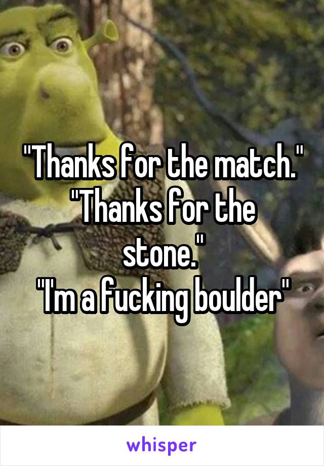 "Thanks for the match."
"Thanks for the stone."
"I'm a fucking boulder"