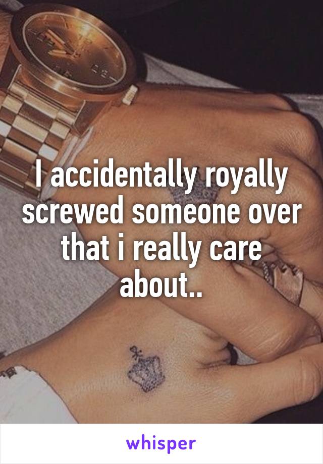 I accidentally royally screwed someone over that i really care about..