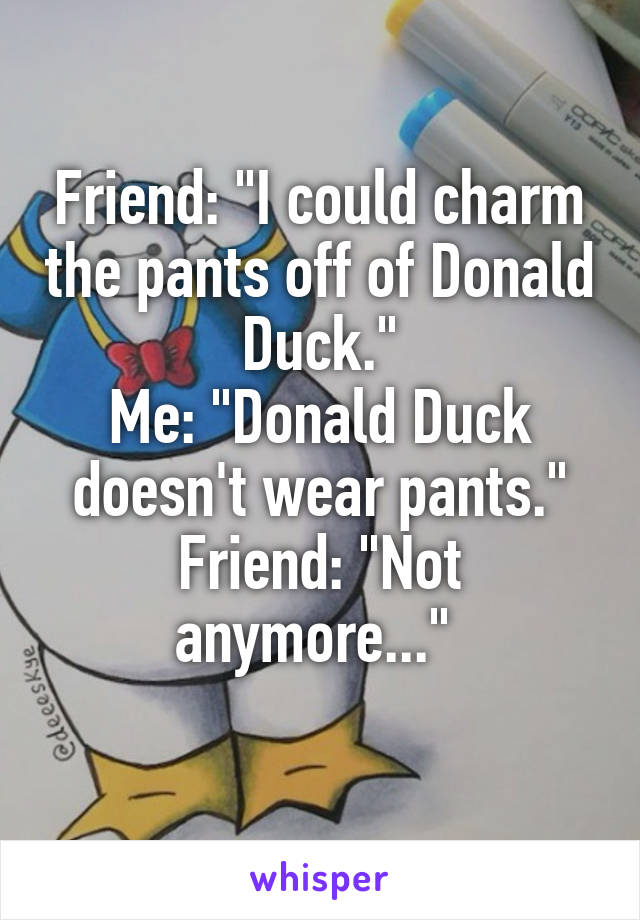Friend: "I could charm the pants off of Donald Duck."
Me: "Donald Duck doesn't wear pants."
Friend: "Not anymore..." 
