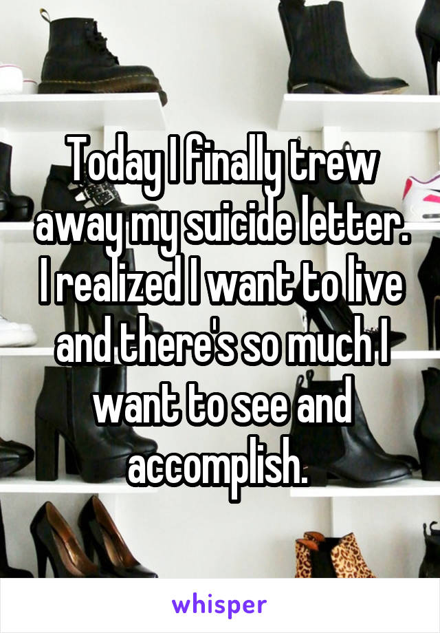 Today I finally trew away my suicide letter. I realized I want to live and there's so much I want to see and accomplish. 