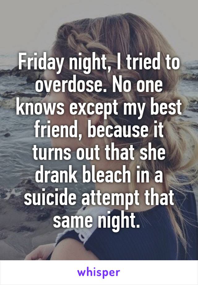 Friday night, I tried to overdose. No one knows except my best friend, because it turns out that she drank bleach in a suicide attempt that same night. 