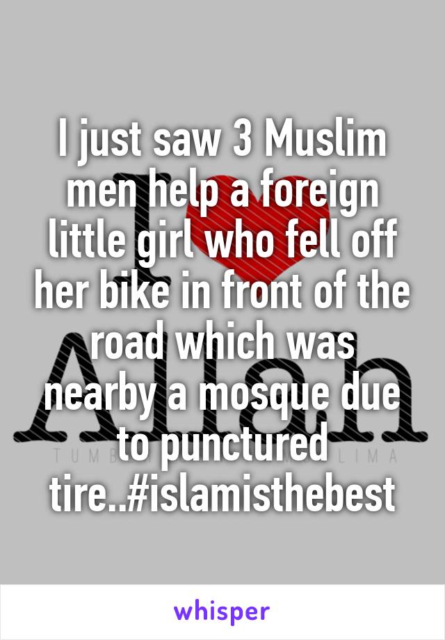 I just saw 3 Muslim men help a foreign little girl who fell off her bike in front of the road which was nearby a mosque due to punctured tire..#islamisthebest