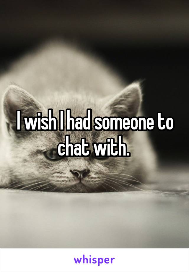 I wish I had someone to chat with. 