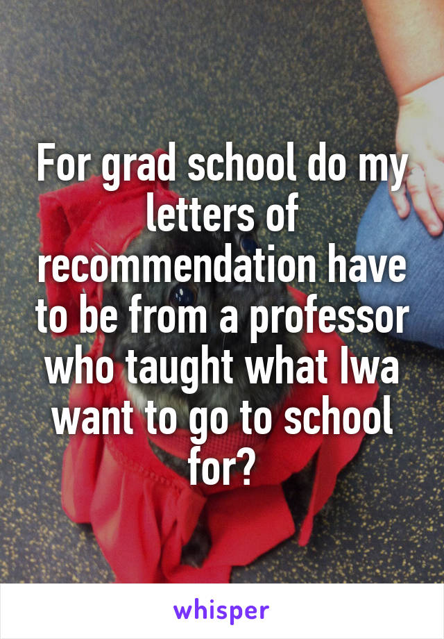 For grad school do my letters of recommendation have to be from a professor who taught what Iwa want to go to school for?