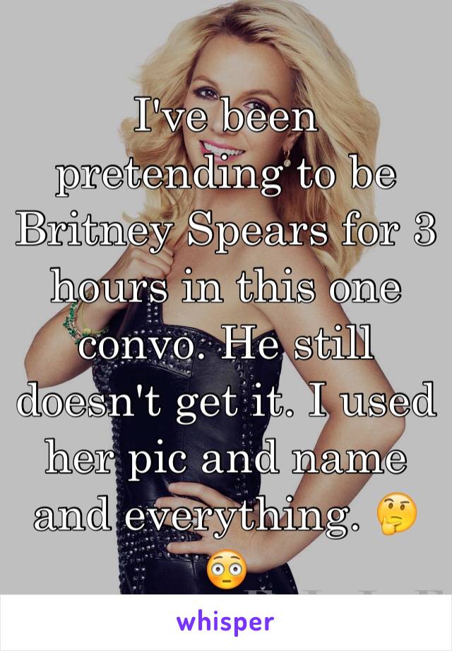 I've been pretending to be Britney Spears for 3 hours in this one convo. He still doesn't get it. I used her pic and name and everything. 🤔😳