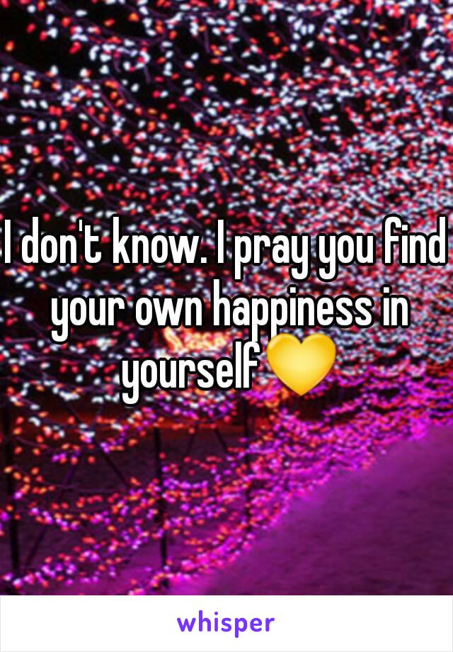 I don't know. I pray you find your own happiness in yourself💛