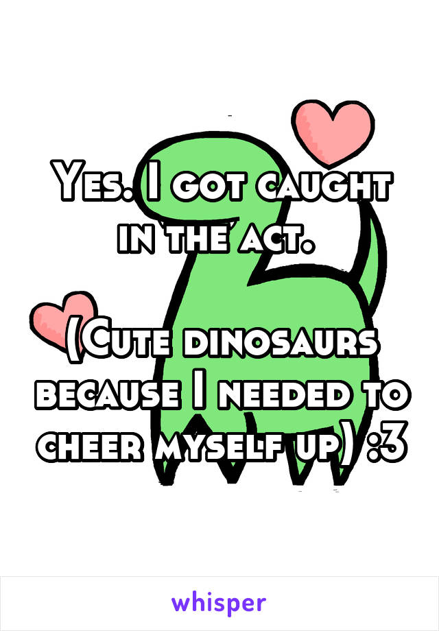 Yes. I got caught in the act. 

(Cute dinosaurs because I needed to cheer myself up) :3