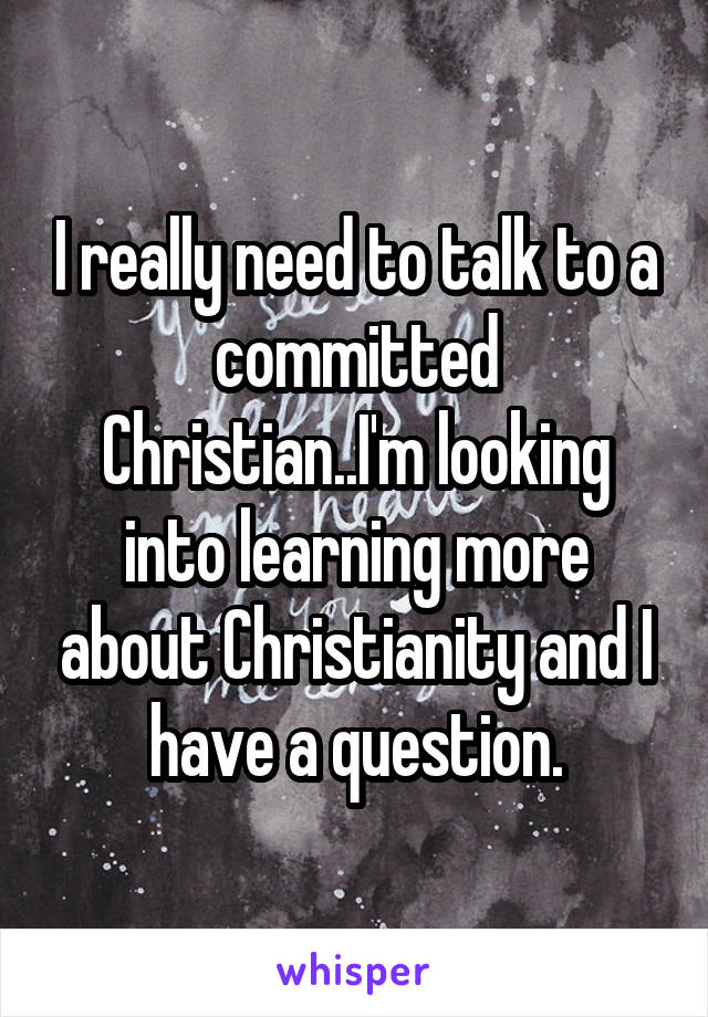 I really need to talk to a committed Christian..I'm looking into learning more about Christianity and I have a question.