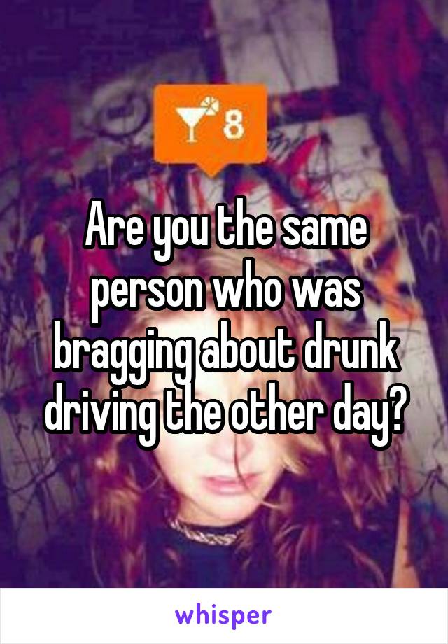 Are you the same person who was bragging about drunk driving the other day?