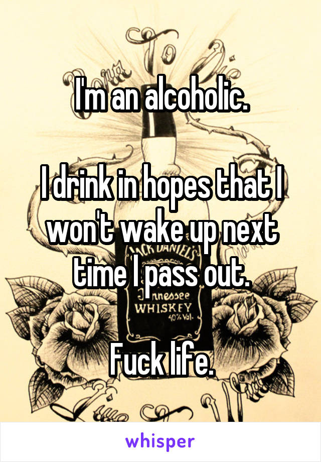 I'm an alcoholic.

I drink in hopes that I won't wake up next time I pass out.

Fuck life.