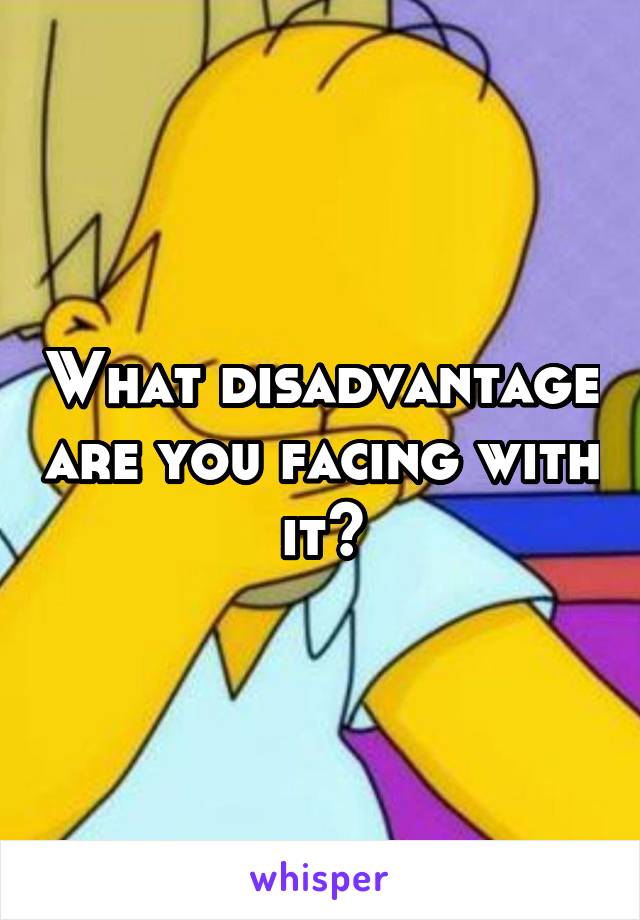 What disadvantage are you facing with it?