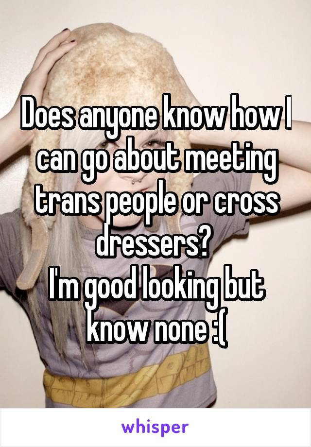 Does anyone know how I can go about meeting trans people or cross dressers? 
I'm good looking but know none :(