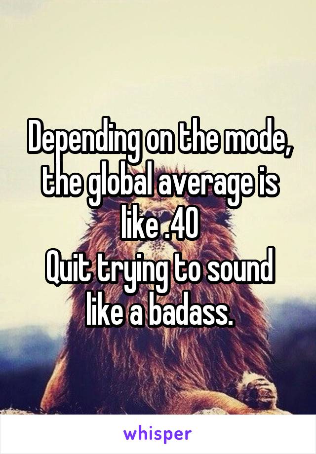 Depending on the mode, the global average is like .40
Quit trying to sound like a badass.