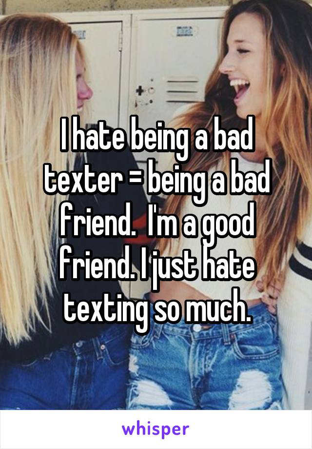 I hate being a bad texter = being a bad friend.  I'm a good friend. I just hate texting so much.