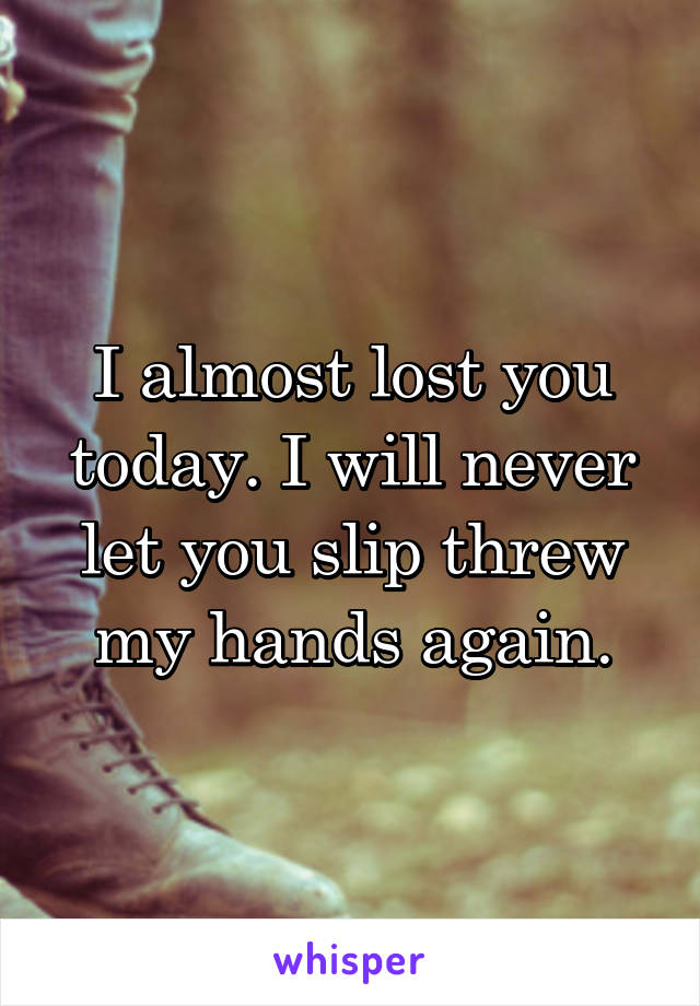 I almost lost you today. I will never let you slip threw my hands again.